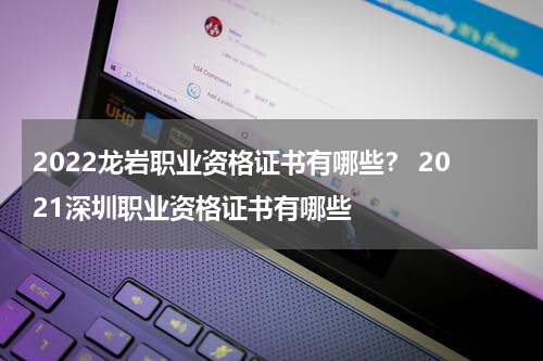 2022龙岩职业资格证书有哪些？ 2021深圳职业资格证书有哪些