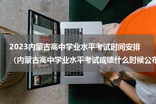 2023内蒙古高中学业水平考试时间安排（内蒙古高中学业水平考试成绩什么时候公布）