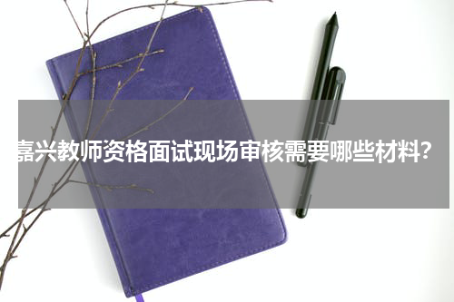 嘉兴教师资格面试现场审核需要哪些材料？