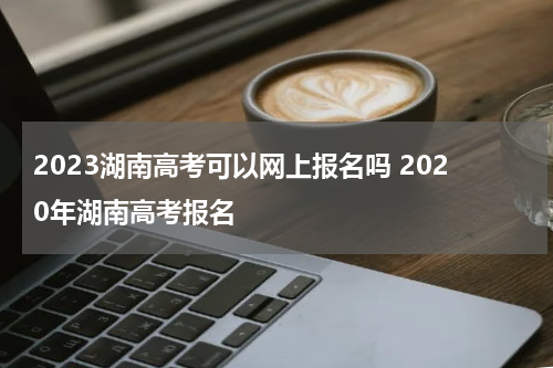 2023湖南高考可以网上报名吗 2020年湖南高考报名