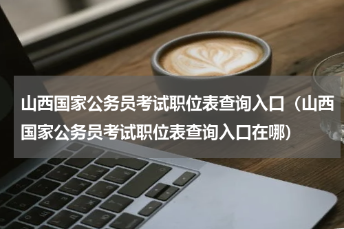 山西国家公务员考试职位表查询入口（山西国家公务员考试职位表查询入口在哪）