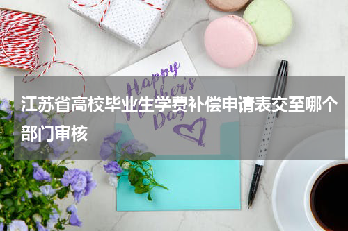 江苏省高校毕业生学费补偿申请表交至哪个部门审核