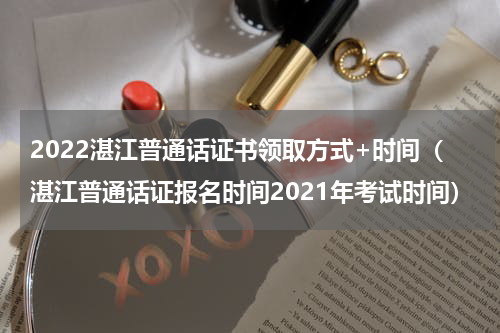 2022湛江普通话证书领取方式+时间（湛江普通话证报名时间2021年考试时间）