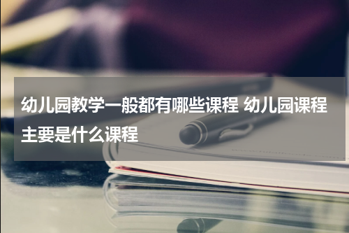幼儿园教学一般都有哪些课程 幼儿园课程主要是什么课程