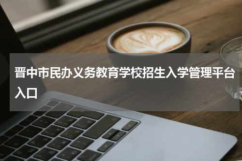 晋中市民办义务教育学校招生入学管理平台入口