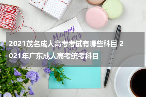 2021茂名成人高考考试有哪些科目 2021年广东成人高考统考科目