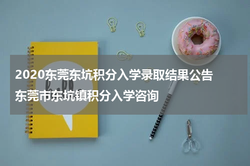 2020东莞东坑积分入学录取结果公告 东莞市东坑镇积分入学咨询