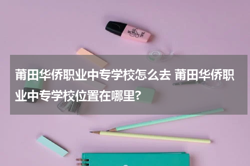 莆田华侨职业中专学校怎么去 莆田华侨职业中专学校位置在哪里?