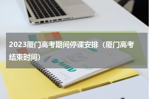 2023厦门高考期间停课安排（厦门高考结束时间）