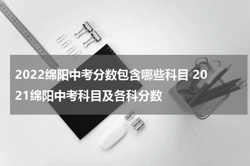 2022绵阳中考分数包含哪些科目 2021绵阳中考科目及各科分数