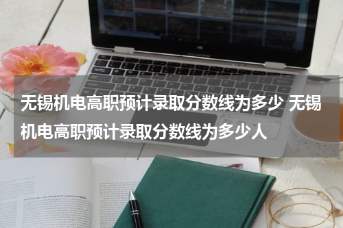 无锡机电高职预计录取分数线为多少 无锡机电高职预计录取分数线为多少人