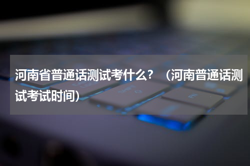 河南省普通话测试考什么？（河南普通话测试考试时间）