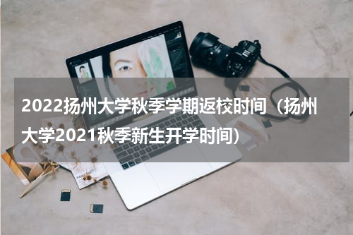 2022扬州大学秋季学期返校时间（扬州大学2021秋季新生开学时间）