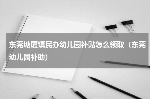 东莞塘厦镇民办幼儿园补贴怎么领取（东莞幼儿园补助）
