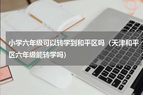 小学六年级可以转学到和平区吗（天津和平区六年级能转学吗）