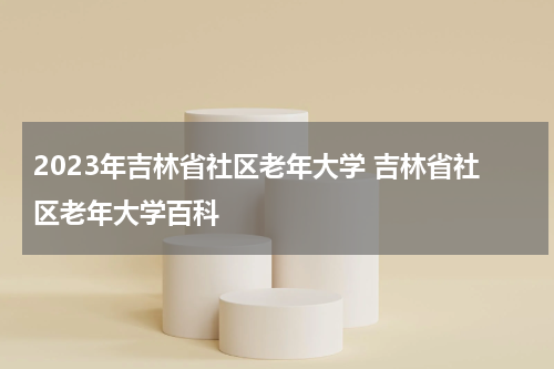2023年吉林省社区老年大学 吉林省社区老年大学百科