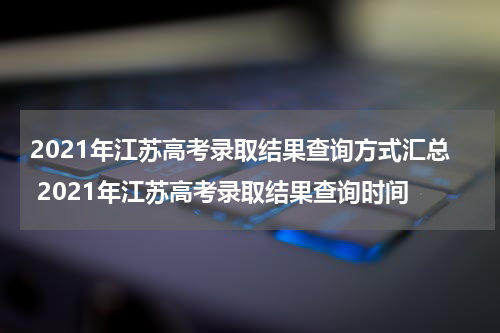 2021年江苏高考录取结果查询方式汇总 2021年江苏高考录取结果查询时间