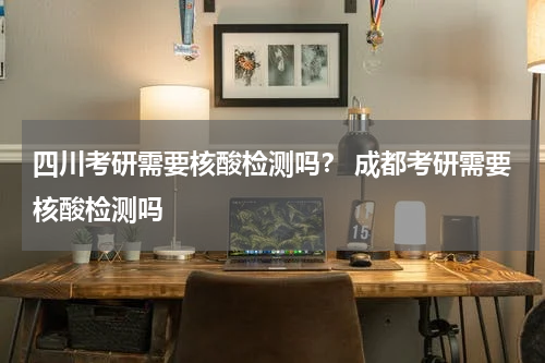 四川考研需要核酸检测吗？ 成都考研需要核酸检测吗