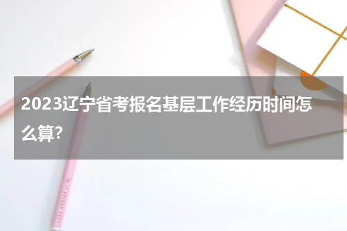2023辽宁省考报名基层工作经历时间怎么算？