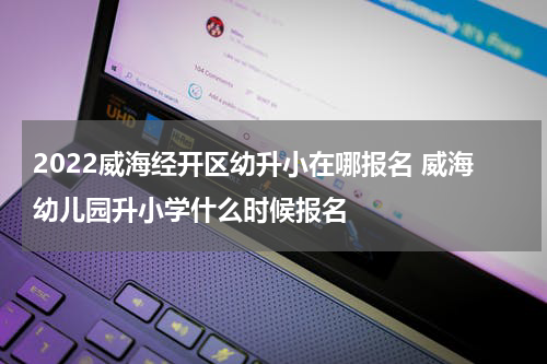 2022威海经开区幼升小在哪报名 威海幼儿园升小学什么时候报名
