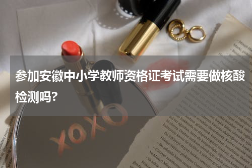 参加安徽中小学教师资格证考试需要做核酸检测吗?