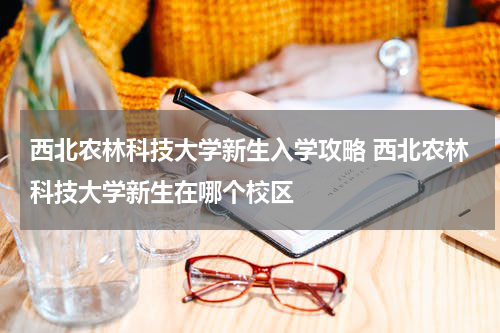 西北农林科技大学新生入学攻略 西北农林科技大学新生在哪个校区