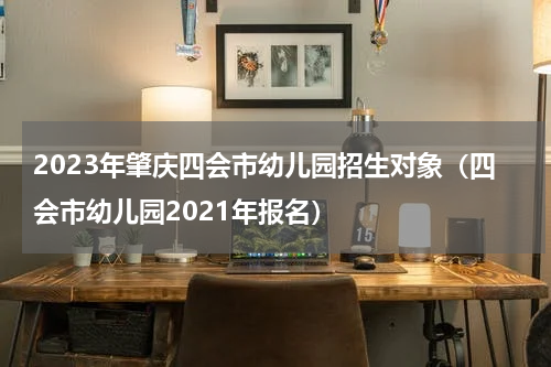 2023年肇庆四会市幼儿园招生对象（四会市幼儿园2021年报名）