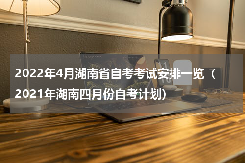 2022年4月湖南省自考考试安排一览（2021年湖南四月份自考计划）