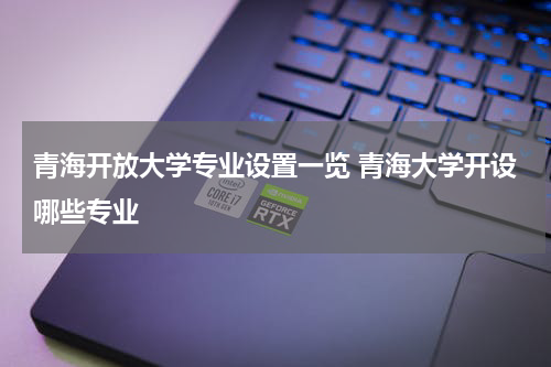 青海开放大学专业设置一览 青海大学开设哪些专业