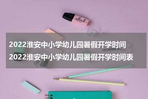 2022淮安中小学幼儿园暑假开学时间 2022淮安中小学幼儿园暑假开学时间表