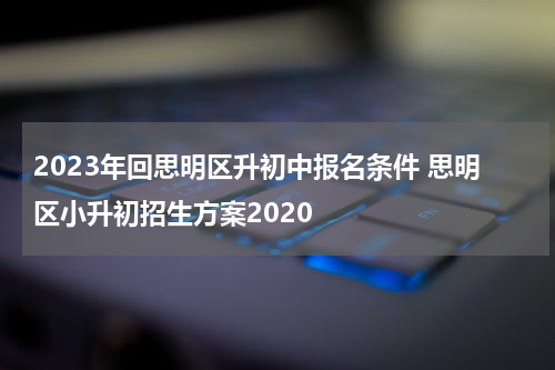 2023年回思明区升初中报名条件 思明区小升初招生方案2020