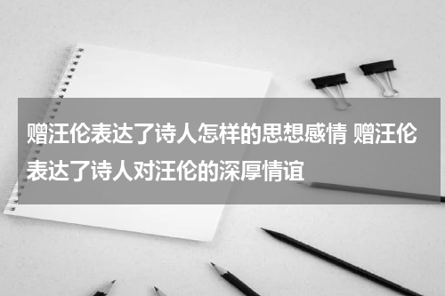 赠汪伦表达了诗人怎样的思想感情 赠汪伦表达了诗人对汪伦的深厚情谊