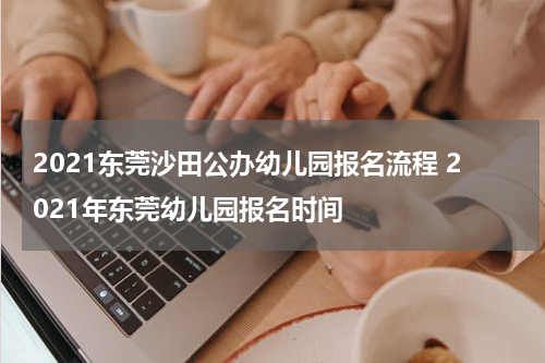 2021东莞沙田公办幼儿园报名流程 2021年东莞幼儿园报名时间
