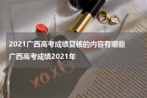2021广西高考成绩复核的内容有哪些 广西高考成绩2021年