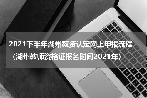 2021下半年湖州教资认定网上申报流程（湖州教师资格证报名时间2021年）