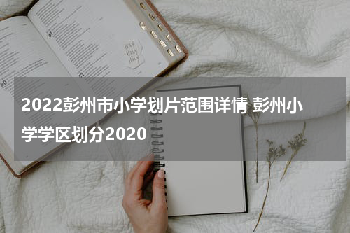2022彭州市小学划片范围详情 彭州小学学区划分2020