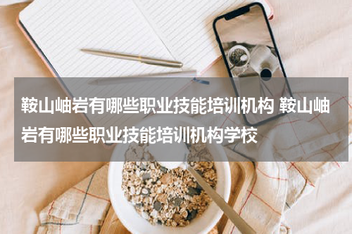 鞍山岫岩有哪些职业技能培训机构 鞍山岫岩有哪些职业技能培训机构学校