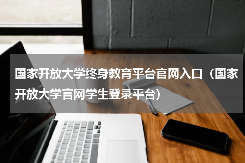 国家开放大学终身教育平台官网入口（国家开放大学官网学生登录平台）