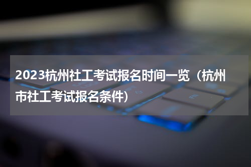 2023杭州社工考试报名时间一览（杭州市社工考试报名条件）
