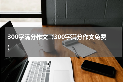 300字满分作文（300字满分作文免费）