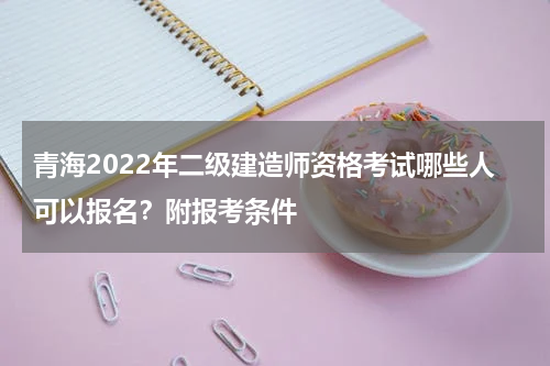 青海2022年二级建造师资格考试哪些人可以报名？附报考条件