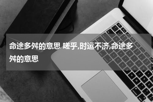 命途多舛的意思 嗟乎,时运不济,命途多舛的意思