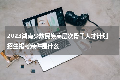 2023湖南少数民族高层次骨干人才计划招生报考条件是什么