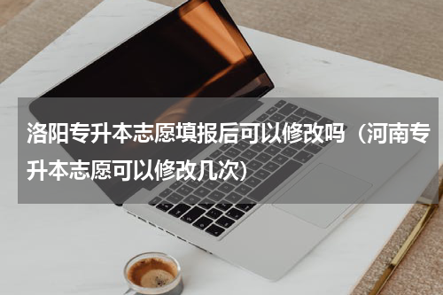 洛阳专升本志愿填报后可以修改吗（河南专升本志愿可以修改几次）