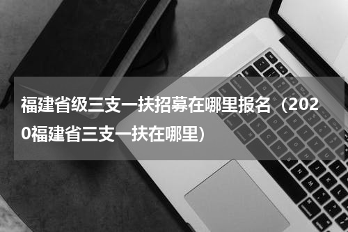 福建省级三支一扶招募在哪里报名（2020福建省三支一扶在哪里）