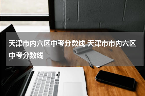 天津市内六区中考分数线 天津市市内六区中考分数线