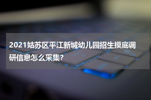 2021姑苏区平江新城幼儿园招生摸底调研信息怎么采集？