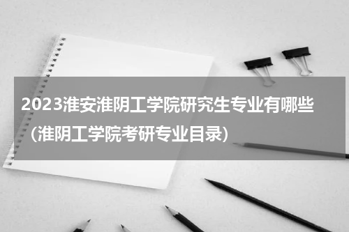 2023淮安淮阴工学院研究生专业有哪些（淮阴工学院考研专业目录）