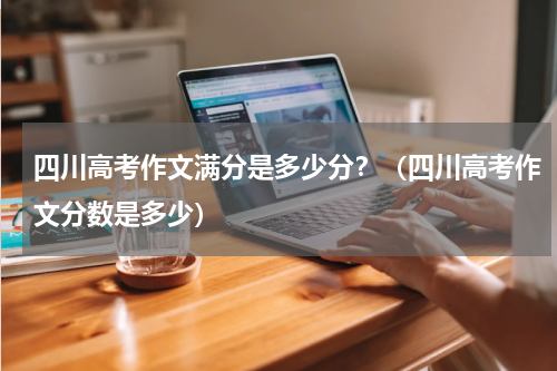 四川高考作文满分是多少分？（四川高考作文分数是多少）