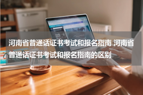 河南省普通话证书考试和报名指南 河南省普通话证书考试和报名指南的区别